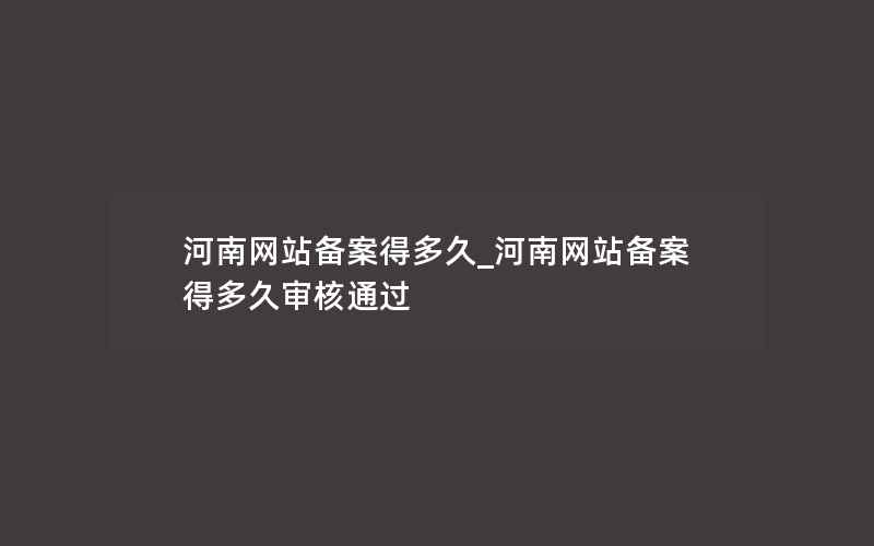 河南网站备案得多久_河南网站备案得多久审核通过