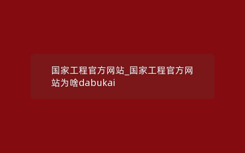 国家工程官方网站_国家工程官方网站为啥dabukai